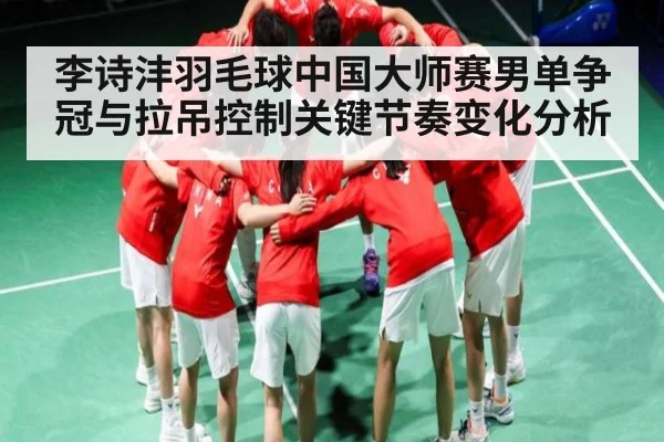 李诗沣羽毛球中国大师赛男单争冠与拉吊控制关键节奏变化分析